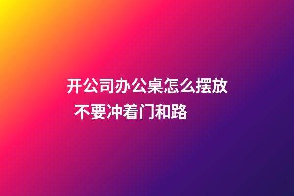 开公司办公桌怎么摆放  不要冲着门和路